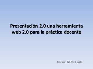 Presentación 2.0 una herramienta
web 2.0 para la práctica docente

Miriam Gómez Cole

 
