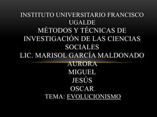 INSTITUTO UNIVERSITARIO FRANCISCO
UGALDE

MÉTODOS Y TÉCNICAS DE
INVESTIGACIÓN DE LAS CIENCIAS
SOCIALES
LIC. MARISOL GARCÍA MALDONADO
AURORA
MIGUEL
JESÚS
OSCAR
TEMA: EVOLUCIONISMO

 