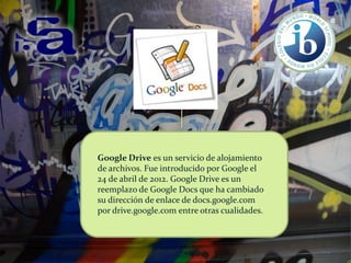 Google Drive es un servicio de alojamiento
de archivos. Fue introducido por Google el
24 de abril de 2012. Google Drive es un
reemplazo de Google Docs que ha cambiado
su dirección de enlace de docs.google.com
por drive.google.com entre otras cualidades.

 