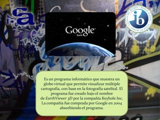 Es un programa informático que muestra un
globo virtual que permite visualizar múltiple
cartografía, con base en la fotografía satelital. El
programa fue creado bajo el nombre
de EarthViewer 3D por la compañía Keyhole Inc.
La compañía fue comprada por Google en 2004
absorbiendo el programa.

 