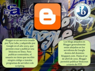 Blogger es un servicio creado
por Pyra Labs, y adquirido por
Google en el año 2003, que
permite crear y publicar una
bitácora en línea. Para
publicar contenidos, el
usuario no tiene que escribir
ningún código o instalar
programas de servidor o de
scripting.

Los blogs alojados en
Blogger generalmente
están alojados en los
servidores de Google
dentro del dominio
blogspot.com. Hasta el 30
de abril de 2010, Blogger
permitió publicar bitácoras
a través de FTP.

 