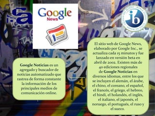 Google Noticias es un
agregado y buscador de
noticias automatizado que
rastrea de forma constante
la información de los
principales medios de
comunicación online.

El sitio web de Google News,
elaborado por Google Inc., se
actualiza cada 15 minutos y fue
lanzado en versión beta en
abril de 2002. Existen más de
40 ediciones regionales
de Google Noticias en
diversos idiomas, entre los que
se incluyen el alemán, el árabe,
el chino, el coreano, el español,
el francés, el griego, el hebreo,
el hindi, el holandés, el inglés,
el italiano, el japonés, el
noruego, el portugués, el ruso y
el sueco.

 