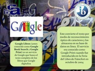 Google Libros (antes
conocido como Google
Book Search y Google
Print) es un servicio
de Google que busca el
texto completo de los
libros que Google
digitaliza

Este convierte el texto por
medio de reconocimiento
óptico de caracteres y los
almacena en su base de
datos en línea. El servicio
era conocido como
Google Print cuando fue
introducido en la Feria
del Libro de Fráncfort en
octubre de 2004

 