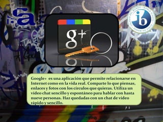 Google+ es una aplicación que permite relacionarse en
Internet como en la vida real. Comparte lo que piensas,
enlaces y fotos con los círculos que quieras. Utiliza un
vídeo chat sencillo y espontáneo para hablar con hasta
nueve personas. Haz quedadas con un chat de vídeo
rápido y sencillo.

 