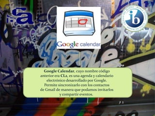 Google Calendar, cuyo nombre código
anterior era CL2, es una agenda y calendario
electrónico desarrollado por Google.
Permite sincronizarlo con los contactos
de Gmail de manera que podamos invitarlos
y compartir eventos.

 