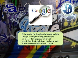 El buscador de Google o buscador web de
Google (en inglés Google Search) es
un motor de búsqueda en la web
propiedad de Google Inc., es el motor de
búsqueda más utilizado en la Web

 