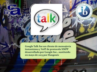 Google Talk fue un cliente de mensajería
instantánea y VoIP de protocolo XMPP
desarrollado por Google Inc., sustituido
en mayo de 2013 por Hangouts

 
