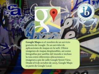 Google Maps es el nombre de un servicio
gratuito de Google. Es un servidor de
aplicaciones de mapas en la web. Ofrece
imágenes de mapas desplazables, así como
fotografías por satélite del mundo e incluso
la ruta entre diferentes ubicaciones o
imágenes a pie de calle Google Street View.
Desde el 6 de octubre de 2005, Google Maps
es parte de Google Local.

 