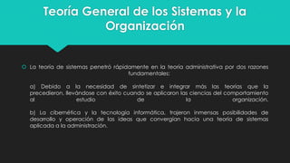 Teoría General de los Sistemas y la
Organización

 La teoría de sistemas penetró rápidamente en la teoría administrativa por dos razones
fundamentales:
a) Debido a la necesidad de sintetizar e integrar más las teorías que la
precedieron, llevándose con éxito cuando se aplicaron las ciencias del comportamiento
al
estudio
de
la
organización.
b) La cibernética y la tecnología informática, trajeron inmensas posibilidades de
desarrollo y operación de las ideas que convergían hacia una teoría de sistemas
aplicada a la administración.

 