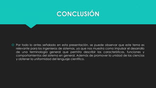 CONCLUSIÓN

 Por todo lo antes señalado en esta presentación, se puede observar que este tema es
relevante para los ingenieros de sistemas, ya que nos muestra como impulsar el desarrollo
de una terminología general que permita describir las características, funciones y
comportamientos del sistema en general. Además de promover la unidad de las ciencias
y obtener la uniformidad del lenguaje científico.

 
