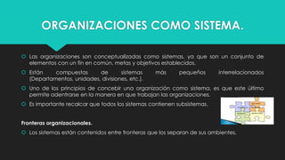 ORGANIZACIONES COMO SISTEMA.
 Las organizaciones son conceptualizadas como sistemas, ya que son un conjunto de
elementos con un fin en común, metas y objetivos establecidos.
 Están
compuestas
de
sistemas
(Departamentos, unidades, divisiones, etc.).

más

pequeños

interrelacionados

 Uno de los principios de concebir una organización como sistema, es que este último
permite adentrarse en la manera en que trabajan las organizaciones.
 Es importante recalcar que todos los sistemas contienen subsistemas.
Fronteras organizacionales.
 Los sistemas están contenidos entre fronteras que los separan de sus ambientes.

 