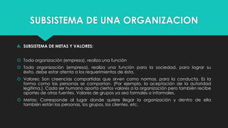 SUBSISTEMA DE UNA ORGANIZACION
A. SUBSISTEMA DE METAS Y VALORES:
 Toda organización (empresa), realiza una función
 Toda organización (empresa), realiza una función para la sociedad, para lograr su
éxito, debe estar atenta a los requerimientos de ésta.
 Valores: Son creencias compartidas que sirven como normas, para la conducta. Es la
forma como las personas se comportan. (Por ejemplo, la aceptación de la autoridad
legítima.). Cada ser humano aporta ciertos valores a la organización pero también recibe
aportes de otras fuentes. Valores de grupos ya sea formales o informales.
 Metas: Corresponde al lugar donde quiere llegar la organización y dentro de ella
también están las personas, los grupos, los clientes, etc.

 