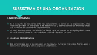 SUBSISTEMA DE UNA ORGANIZACION
B. SUBSISTEMA ESTRUCTURAL
 Es el conjunto de relaciones entre los componentes o partes de la organización. Estas
relaciones pueden ser jerárquicas o de dependencia y además señala las diferentes tareas
que se realizan en los diferentes departamentos.
 En toda empresa existe una estructura formal, que se asienta en el organigrama y una
informal, que está determinada por la interacción propia de las personas.
C. SUBSISTEMA ADMINISTRATIVO
 Está determinado por la coordinación de los recursos humanos, materiales, tecnológicos y
económicos para lograr ciertos propósitos establecidos.

 