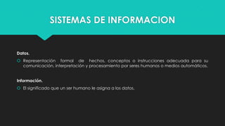 SISTEMAS DE INFORMACION

Datos.

 Representación formal de hechos, conceptos o instrucciones adecuada para su
comunicación, interpretación y procesamiento por seres humanos o medios automáticos.
Información.
 El significado que un ser humano le asigna a los datos.

 