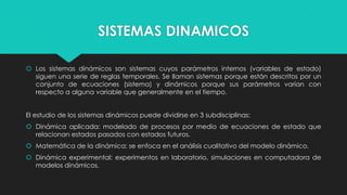 SISTEMAS DINAMICOS
 Los sistemas dinámicos son sistemas cuyos parámetros internos (variables de estado)
siguen una serie de reglas temporales. Se llaman sistemas porque están descritos por un
conjunto de ecuaciones (sistema) y dinámicos porque sus parámetros varían con
respecto a alguna variable que generalmente en el tiempo.
El estudio de los sistemas dinámicos puede dividirse en 3 subdisciplinas:
 Dinámica aplicada: modelado de procesos por medio de ecuaciones de estado que
relacionan estados pasados con estados futuros.
 Matemática de la dinámica: se enfoca en el análisis cualitativo del modelo dinámico.

 Dinámica experimental: experimentos en laboratorio, simulaciones en computadora de
modelos dinámicos.

 