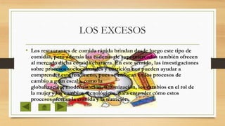LOS EXCESOS
• Los restaurantes de comida rápida brindan desde luego este tipo de

comidas, pero además las cadenas de supermercados también ofrecen
al mercado dicha comida chatarra. En este sentido, las investigaciones
sobre procesos socioculturales y nutrición nos pueden ayudar a
comprender este fenómeno, pues se enfocan en los procesos de
cambio a gran escala, como la
globalización, modernización, urbanización, los cambios en el rol de
la mujer y los cambios tecnológicos, para entender cómo estos
procesos afectan la comida y la nutrición.

 
