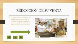 REDUCCION DE SU VENTA
• Los restaurantes de comida rápida
brindan desde luego este tipo de
comidas, pero además las cadenas
de supermercados también ofrecen
al mercado dicha comida chatarra

 