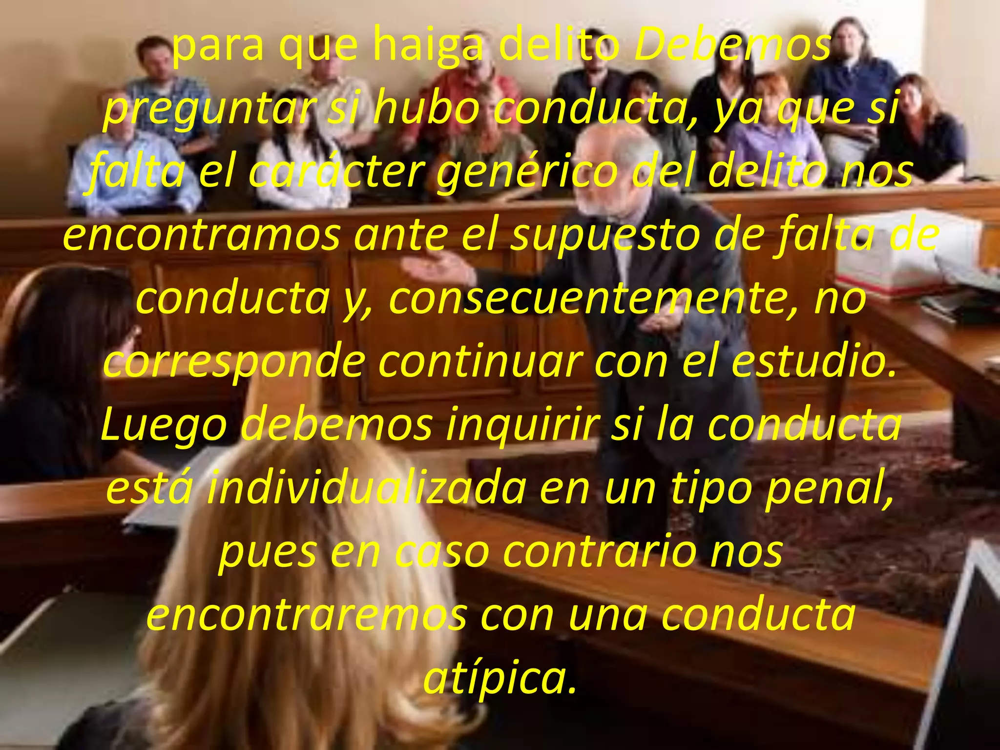 para que haiga delito Debemos
preguntar si hubo conducta, ya que si
falta el carácter genérico del delito nos
encontramos ante el supuesto de falta de
conducta y, consecuentemente, no
corresponde continuar con el estudio.
Luego debemos inquirir si la conducta
está individualizada en un tipo penal,
pues en caso contrario nos
encontraremos con una conducta
atípica.

 