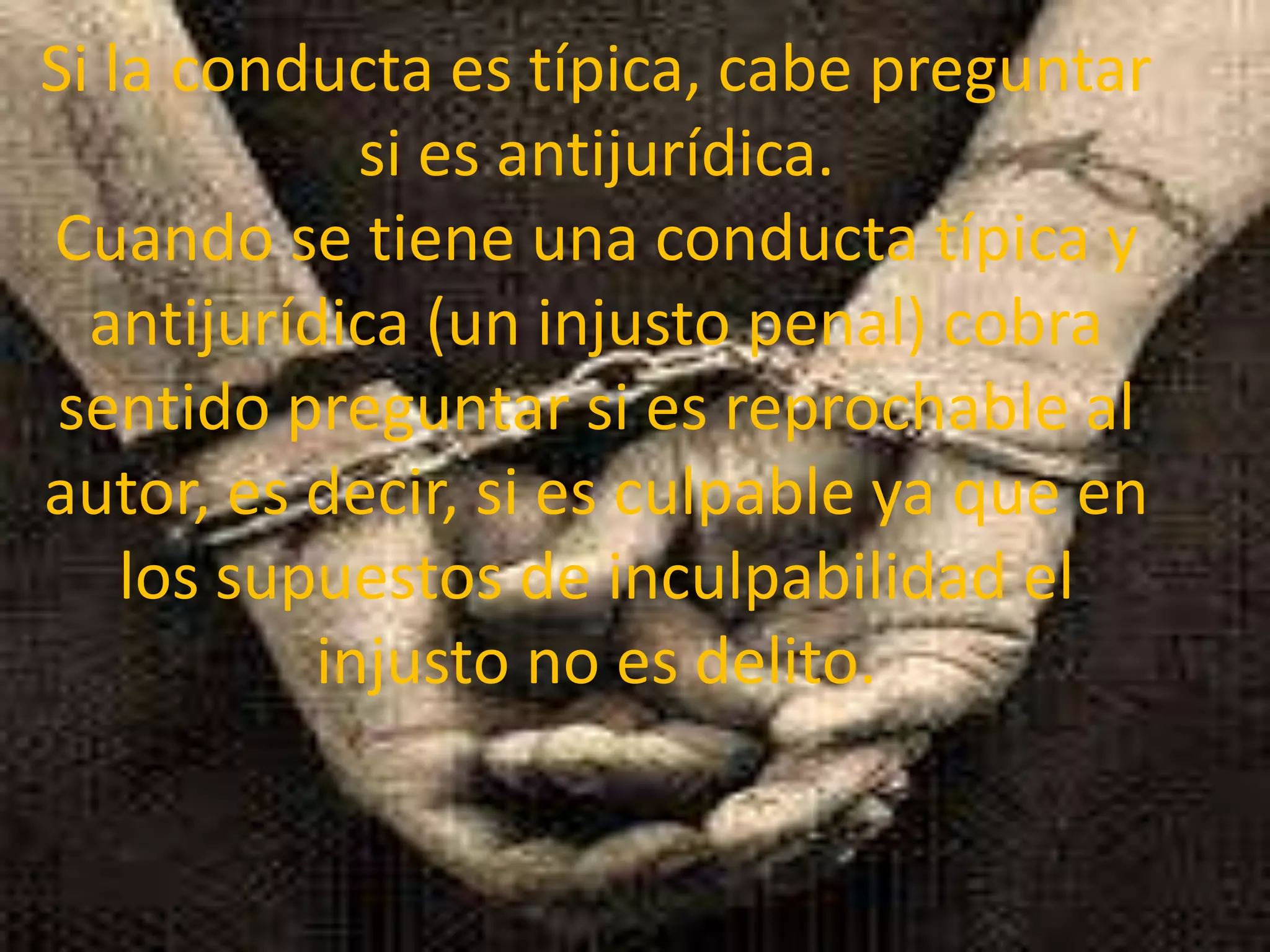 Si la conducta es típica, cabe preguntar
si es antijurídica.
Cuando se tiene una conducta típica y
antijurídica (un injusto penal) cobra
sentido preguntar si es reprochable al
autor, es decir, si es culpable ya que en
los supuestos de inculpabilidad el
injusto no es delito.

 