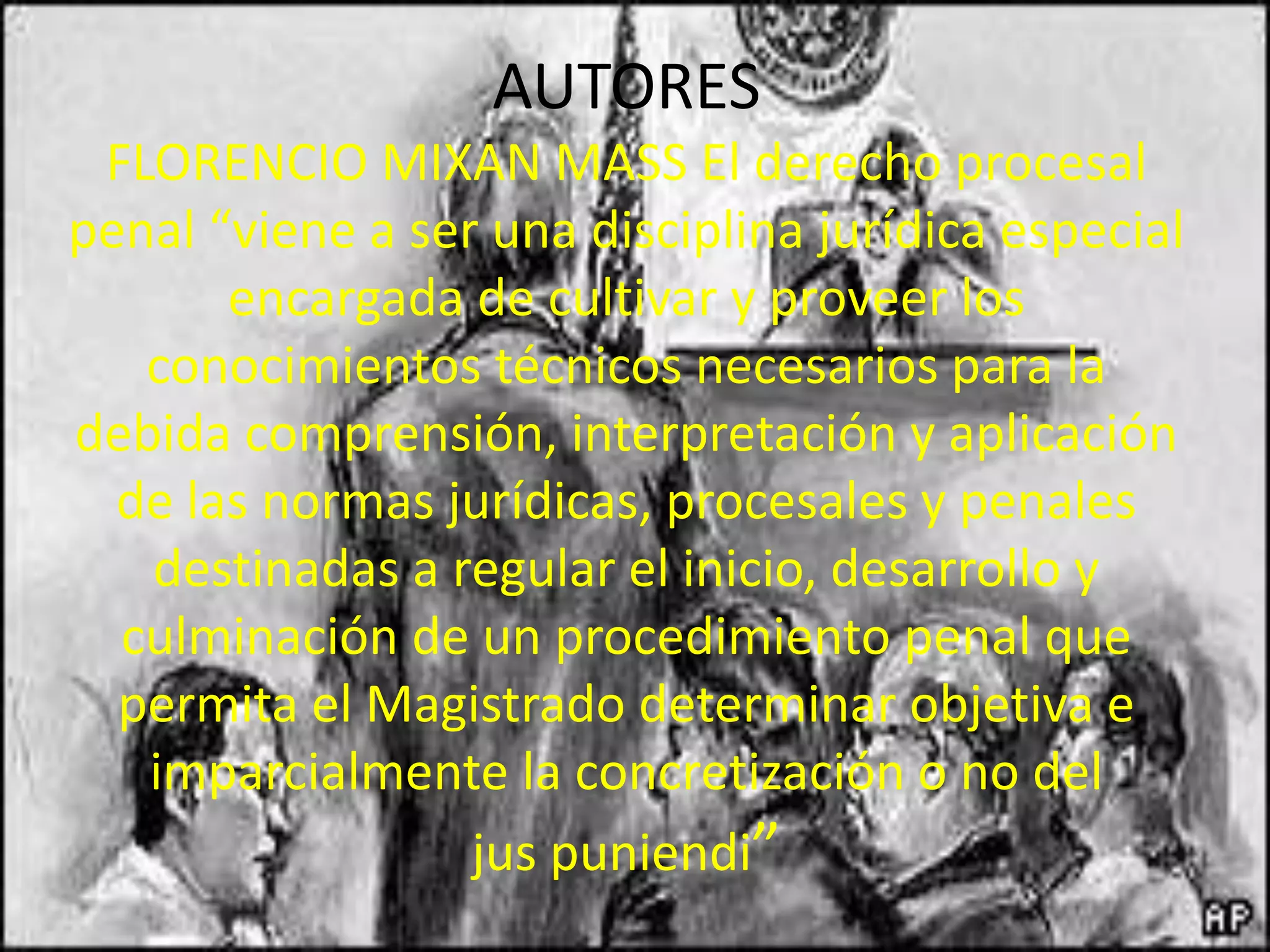 AUTORES
FLORENCIO MIXAN MASS El derecho procesal
penal “viene a ser una disciplina jurídica especial
encargada de cultivar y proveer los
conocimientos técnicos necesarios para la
debida comprensión, interpretación y aplicación
de las normas jurídicas, procesales y penales
destinadas a regular el inicio, desarrollo y
culminación de un procedimiento penal que
permita el Magistrado determinar objetiva e
imparcialmente la concretización o no del
jus puniendi”

 