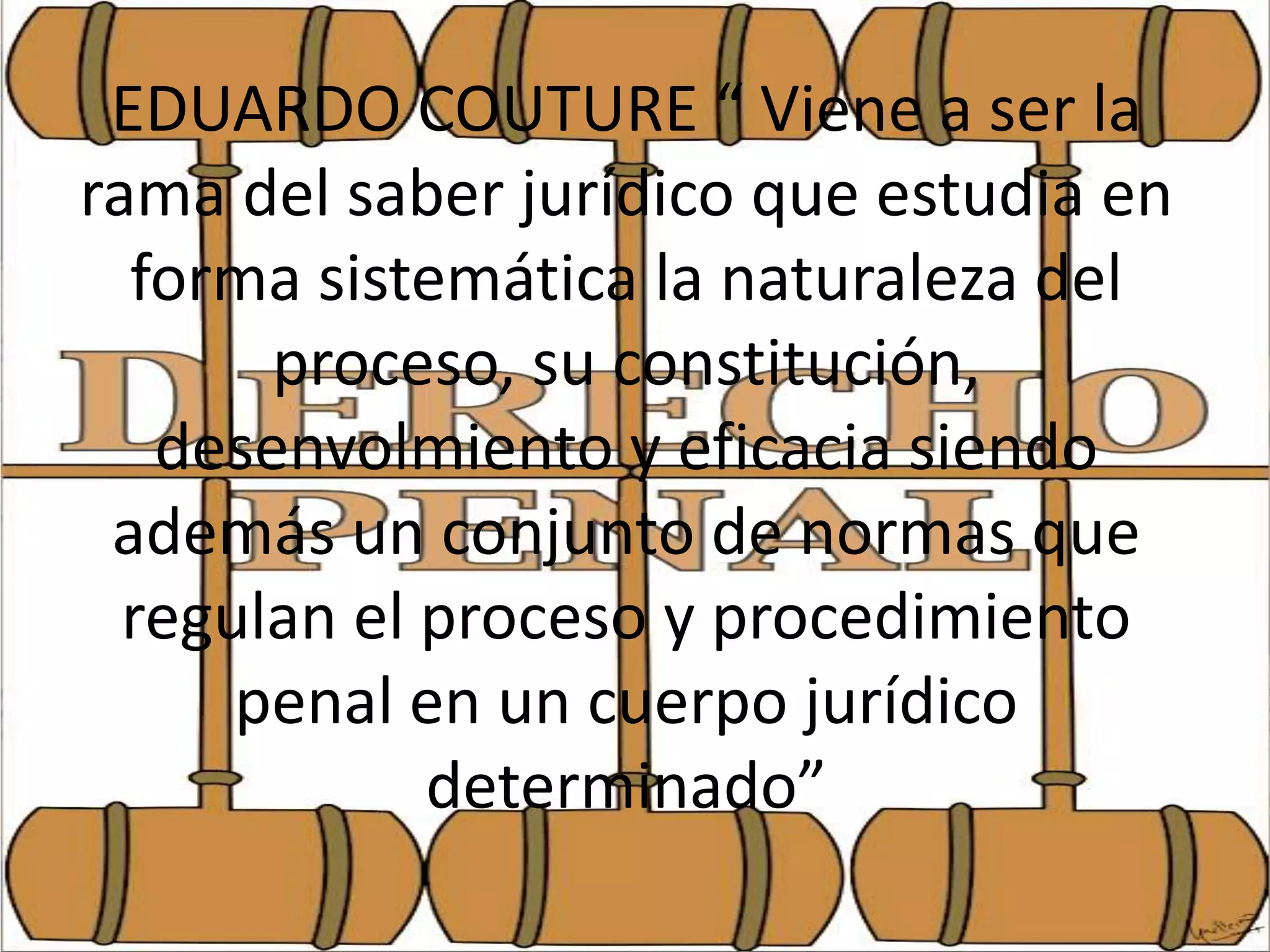 EDUARDO COUTURE “ Viene a ser la
rama del saber jurídico que estudia en
forma sistemática la naturaleza del
proceso, su constitución,
desenvolmiento y eficacia siendo
además un conjunto de normas que
regulan el proceso y procedimiento
penal en un cuerpo jurídico
determinado”

 