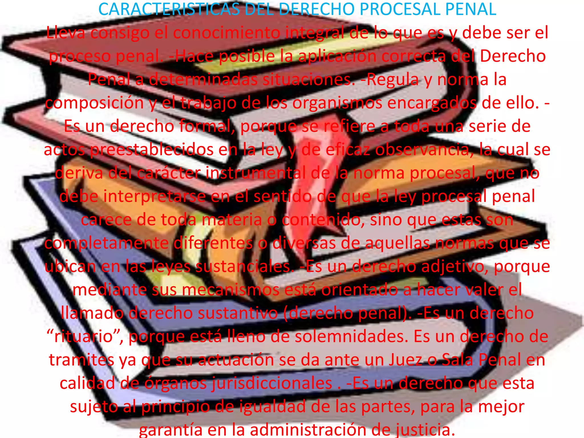 CARACTERISTICAS DEL DERECHO PROCESAL PENAL
Lleva consigo el conocimiento integral de lo que es y debe ser el
proceso penal. -Hace posible la aplicación correcta del Derecho
Penal a determinadas situaciones. -Regula y norma la
composición y el trabajo de los organismos encargados de ello. Es un derecho formal, porque se refiere a toda una serie de
actos preestablecidos en la ley y de eficaz observancia, la cual se
deriva del carácter instrumental de la norma procesal, que no
debe interpretarse en el sentido de que la ley procesal penal
carece de toda materia o contenido, sino que estas son
completamente diferentes o diversas de aquellas normas que se
ubican en las leyes sustanciales. -Es un derecho adjetivo, porque
mediante sus mecanismos está orientado a hacer valer el
llamado derecho sustantivo (derecho penal). -Es un derecho
“rituario”, porque está lleno de solemnidades. Es un derecho de
tramites ya que su actuación se da ante un Juez o Sala Penal en
calidad de órganos jurisdiccionales . -Es un derecho que esta
sujeto al principio de igualdad de las partes, para la mejor
garantía en la administración de justicia.

 