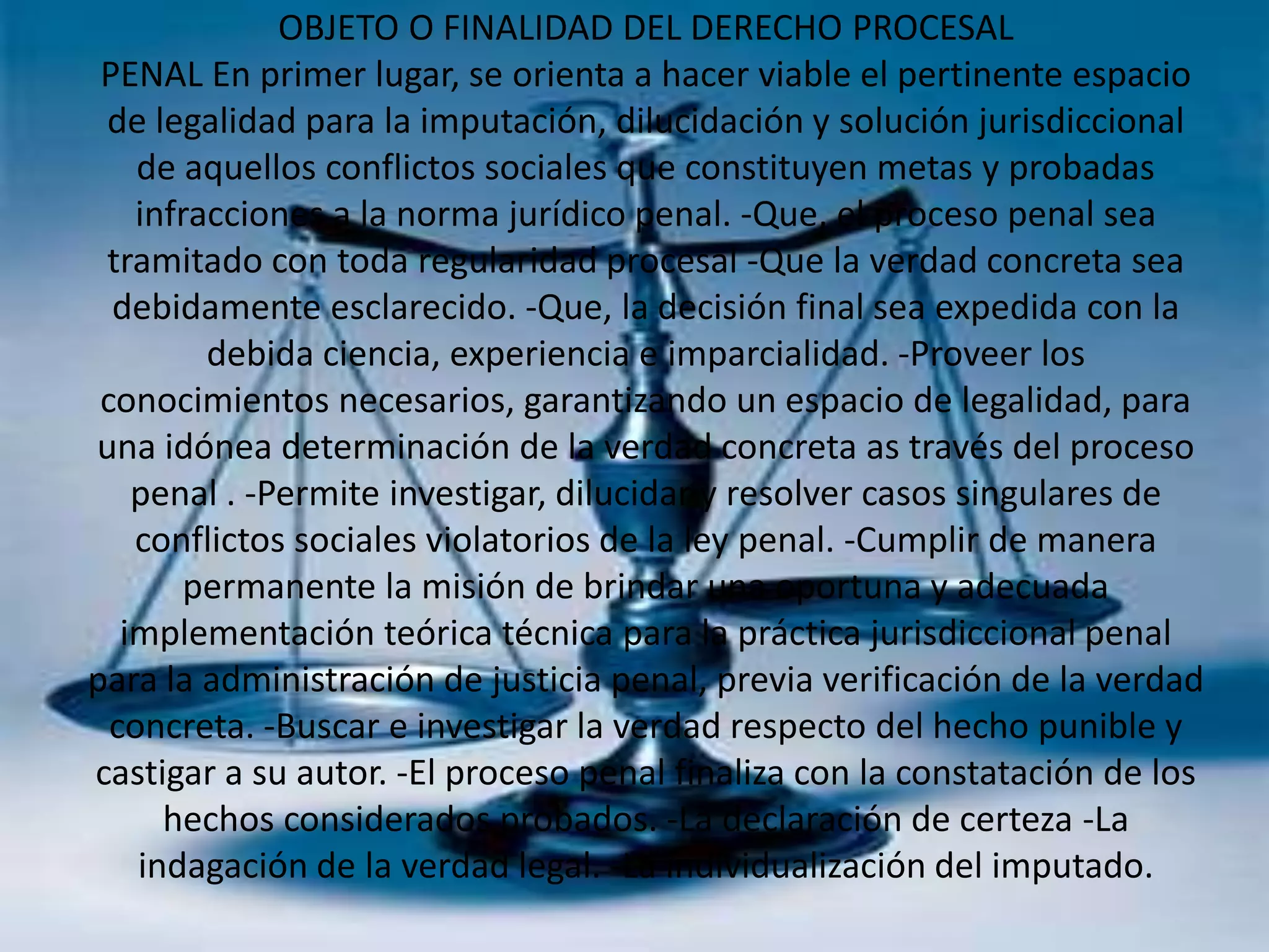 OBJETO O FINALIDAD DEL DERECHO PROCESAL
PENAL En primer lugar, se orienta a hacer viable el pertinente espacio
de legalidad para la imputación, dilucidación y solución jurisdiccional
de aquellos conflictos sociales que constituyen metas y probadas
infracciones a la norma jurídico penal. -Que, el proceso penal sea
tramitado con toda regularidad procesal -Que la verdad concreta sea
debidamente esclarecido. -Que, la decisión final sea expedida con la
debida ciencia, experiencia e imparcialidad. -Proveer los
conocimientos necesarios, garantizando un espacio de legalidad, para
una idónea determinación de la verdad concreta as través del proceso
penal . -Permite investigar, dilucidar y resolver casos singulares de
conflictos sociales violatorios de la ley penal. -Cumplir de manera
permanente la misión de brindar una oportuna y adecuada
implementación teórica técnica para la práctica jurisdiccional penal
para la administración de justicia penal, previa verificación de la verdad
concreta. -Buscar e investigar la verdad respecto del hecho punible y
castigar a su autor. -El proceso penal finaliza con la constatación de los
hechos considerados probados. -La declaración de certeza -La
indagación de la verdad legal. -La individualización del imputado.

 