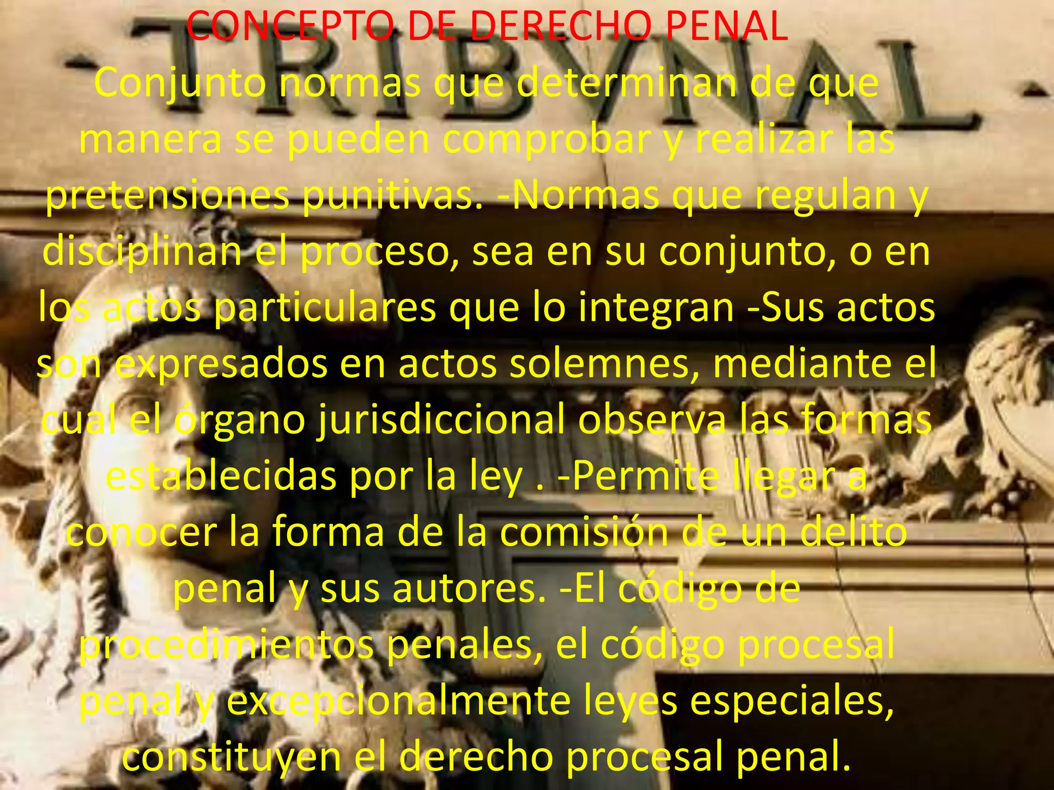 CONCEPTO DE DERECHO PENAL
Conjunto normas que determinan de que
manera se pueden comprobar y realizar las
pretensiones punitivas. -Normas que regulan y
disciplinan el proceso, sea en su conjunto, o en
los actos particulares que lo integran -Sus actos
son expresados en actos solemnes, mediante el
cual el órgano jurisdiccional observa las formas
establecidas por la ley . -Permite llegar a
conocer la forma de la comisión de un delito
penal y sus autores. -El código de
procedimientos penales, el código procesal
penal y excepcionalmente leyes especiales,
constituyen el derecho procesal penal.

 