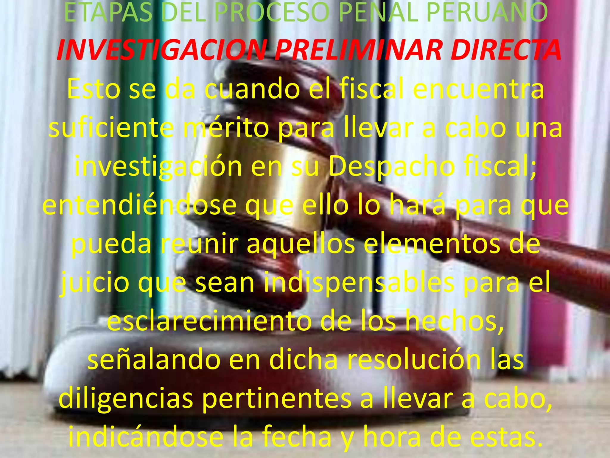 ETAPAS DEL PROCESO PENAL PERUANO

INVESTIGACION PRELIMINAR DIRECTA
Esto se da cuando el fiscal encuentra
suficiente mérito para llevar a cabo una
investigación en su Despacho fiscal;
entendiéndose que ello lo hará para que
pueda reunir aquellos elementos de
juicio que sean indispensables para el
esclarecimiento de los hechos,
señalando en dicha resolución las
diligencias pertinentes a llevar a cabo,
indicándose la fecha y hora de estas.

 