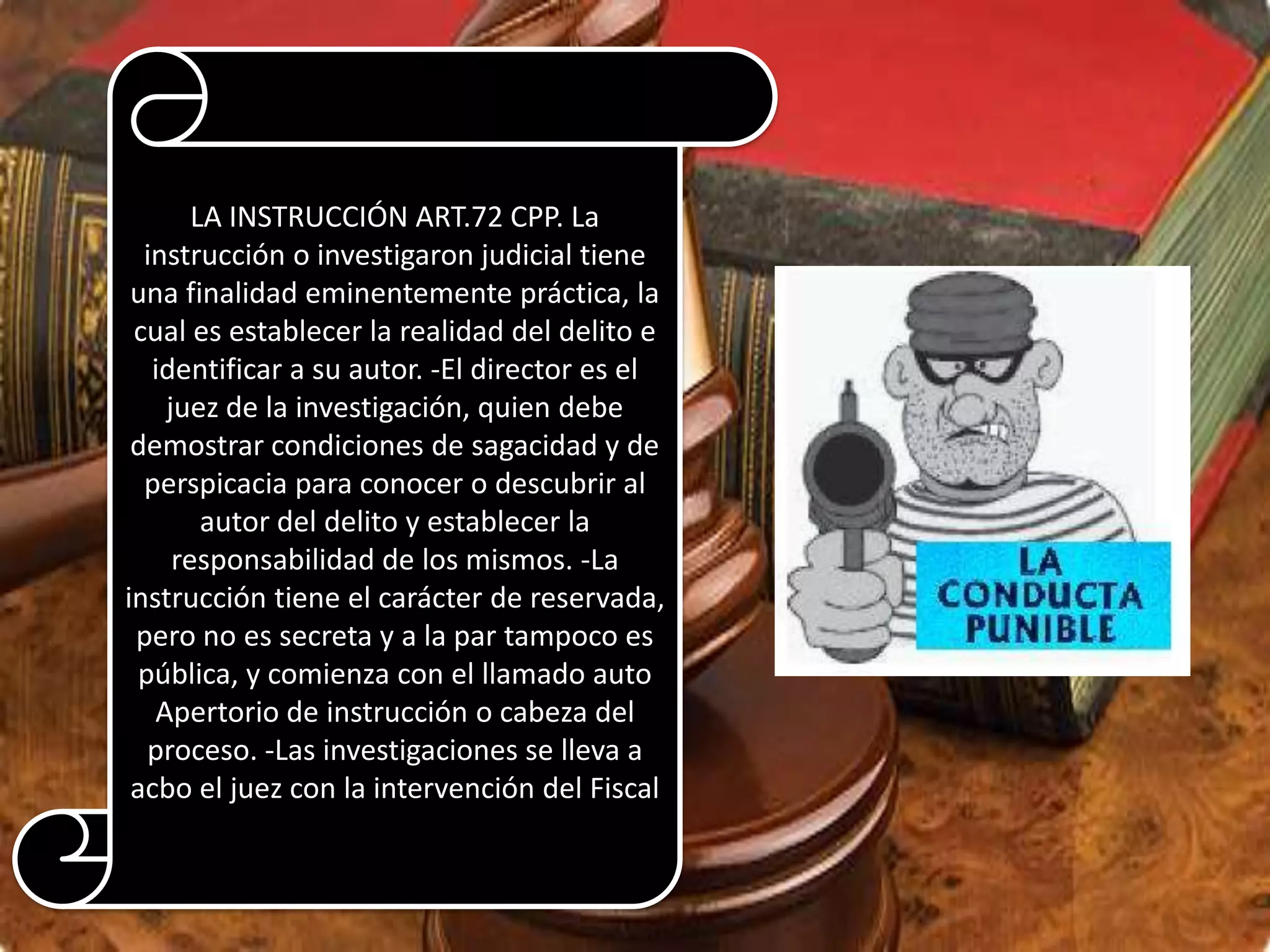 LA INSTRUCCIÓN ART.72 CPP. La
instrucción o investigaron judicial tiene
una finalidad eminentemente práctica, la
cual es establecer la realidad del delito e
identificar a su autor. -El director es el
juez de la investigación, quien debe
demostrar condiciones de sagacidad y de
perspicacia para conocer o descubrir al
autor del delito y establecer la
responsabilidad de los mismos. -La
instrucción tiene el carácter de reservada,
pero no es secreta y a la par tampoco es
pública, y comienza con el llamado auto
Apertorio de instrucción o cabeza del
proceso. -Las investigaciones se lleva a
acbo el juez con la intervención del Fiscal

 