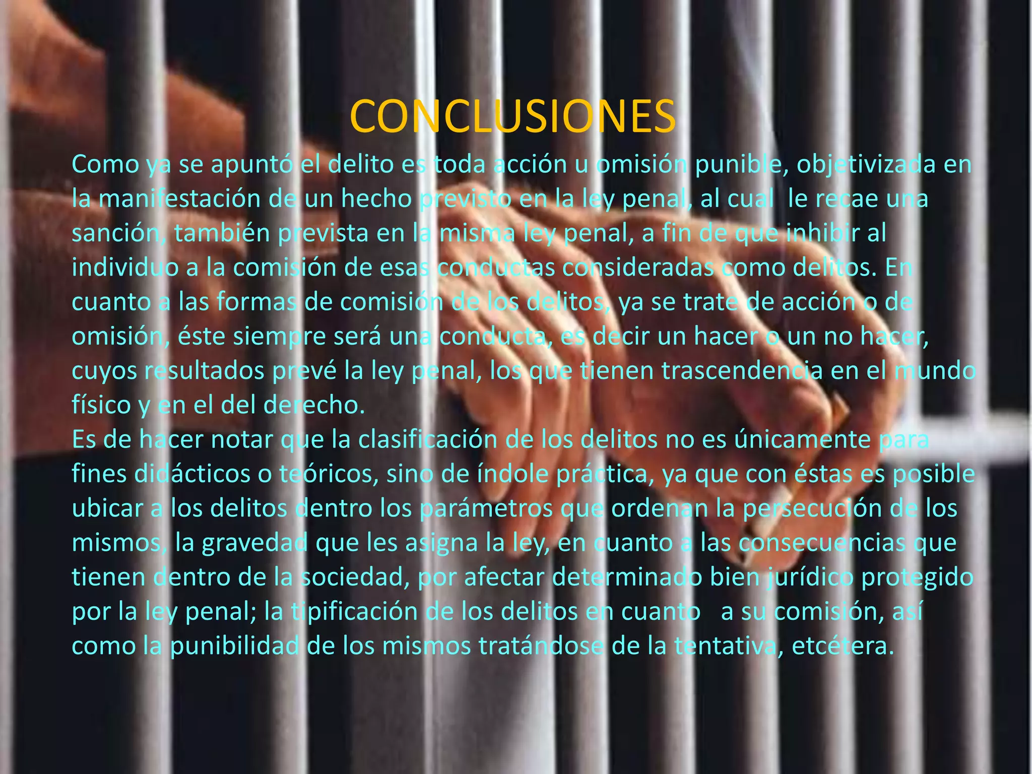 CONCLUSIONES
Como ya se apuntó el delito es toda acción u omisión punible, objetivizada en
la manifestación de un hecho previsto en la ley penal, al cual le recae una
sanción, también prevista en la misma ley penal, a fin de que inhibir al
individuo a la comisión de esas conductas consideradas como delitos. En
cuanto a las formas de comisión de los delitos, ya se trate de acción o de
omisión, éste siempre será una conducta, es decir un hacer o un no hacer,
cuyos resultados prevé la ley penal, los que tienen trascendencia en el mundo
físico y en el del derecho.
Es de hacer notar que la clasificación de los delitos no es únicamente para
fines didácticos o teóricos, sino de índole práctica, ya que con éstas es posible
ubicar a los delitos dentro los parámetros que ordenan la persecución de los
mismos, la gravedad que les asigna la ley, en cuanto a las consecuencias que
tienen dentro de la sociedad, por afectar determinado bien jurídico protegido
por la ley penal; la tipificación de los delitos en cuanto a su comisión, así
como la punibilidad de los mismos tratándose de la tentativa, etcétera.

 