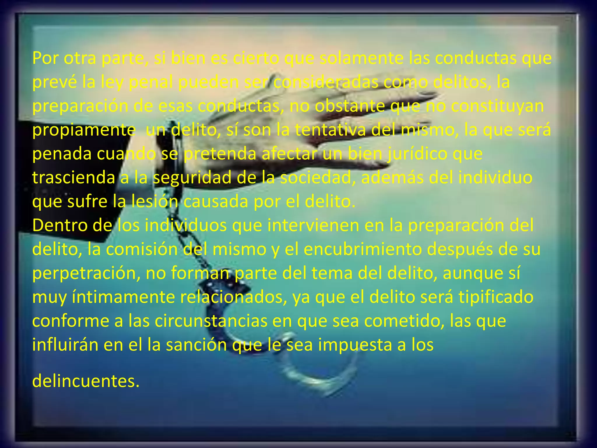 Por otra parte, si bien es cierto que solamente las conductas que
prevé la ley penal pueden ser consideradas como delitos, la
preparación de esas conductas, no obstante que no constituyan
propiamente un delito, sí son la tentativa del mismo, la que será
penada cuando se pretenda afectar un bien jurídico que
trascienda a la seguridad de la sociedad, además del individuo
que sufre la lesión causada por el delito.
Dentro de los individuos que intervienen en la preparación del
delito, la comisión del mismo y el encubrimiento después de su
perpetración, no forman parte del tema del delito, aunque sí
muy íntimamente relacionados, ya que el delito será tipificado
conforme a las circunstancias en que sea cometido, las que
influirán en el la sanción que le sea impuesta a los
delincuentes.

 