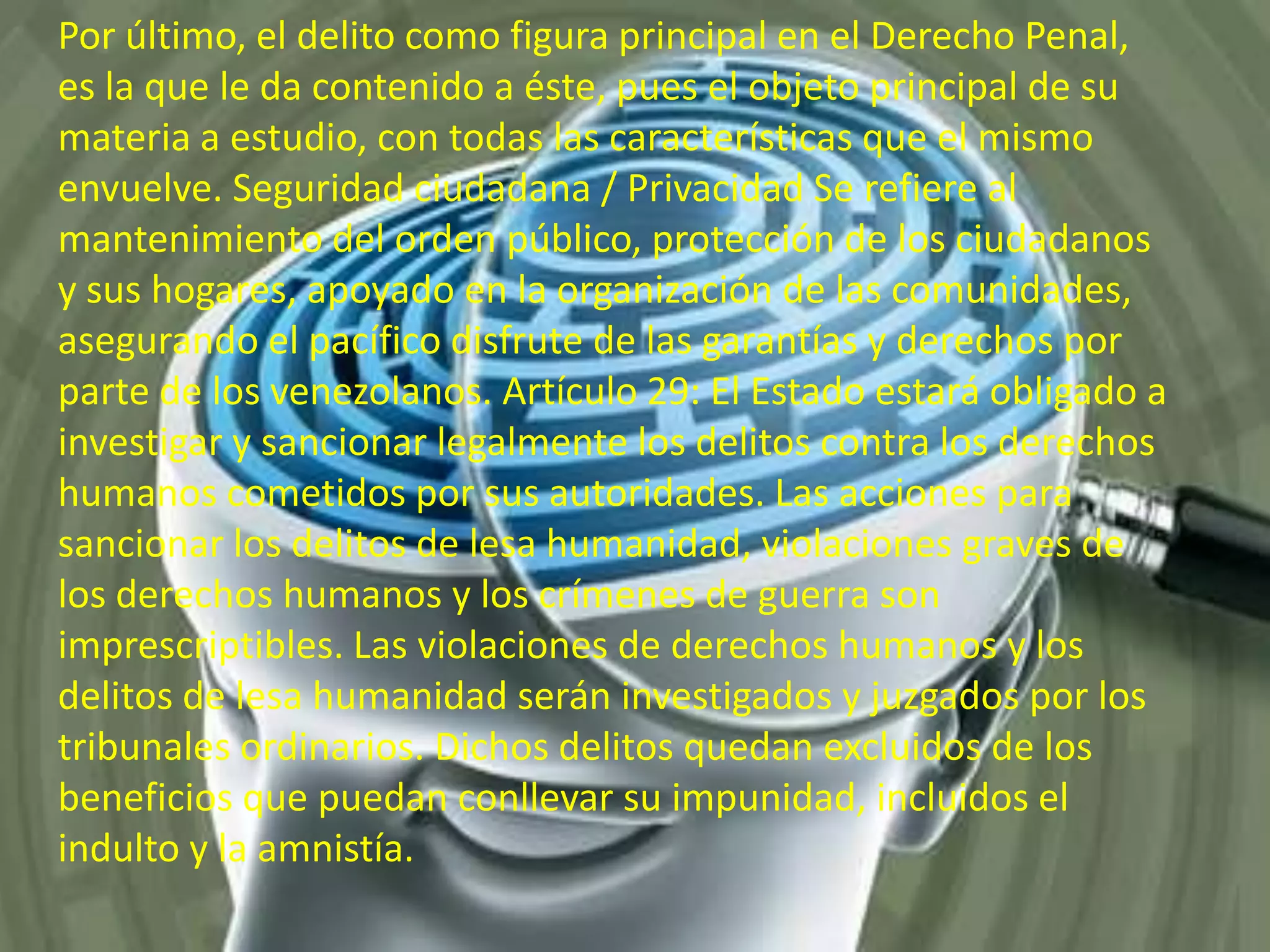 Por último, el delito como figura principal en el Derecho Penal,
es la que le da contenido a éste, pues el objeto principal de su
materia a estudio, con todas las características que el mismo
envuelve. Seguridad ciudadana / Privacidad Se refiere al
mantenimiento del orden público, protección de los ciudadanos
y sus hogares, apoyado en la organización de las comunidades,
asegurando el pacífico disfrute de las garantías y derechos por
parte de los venezolanos. Artículo 29: El Estado estará obligado a
investigar y sancionar legalmente los delitos contra los derechos
humanos cometidos por sus autoridades. Las acciones para
sancionar los delitos de lesa humanidad, violaciones graves de
los derechos humanos y los crímenes de guerra son
imprescriptibles. Las violaciones de derechos humanos y los
delitos de lesa humanidad serán investigados y juzgados por los
tribunales ordinarios. Dichos delitos quedan excluidos de los
beneficios que puedan conllevar su impunidad, incluidos el
indulto y la amnistía.

 