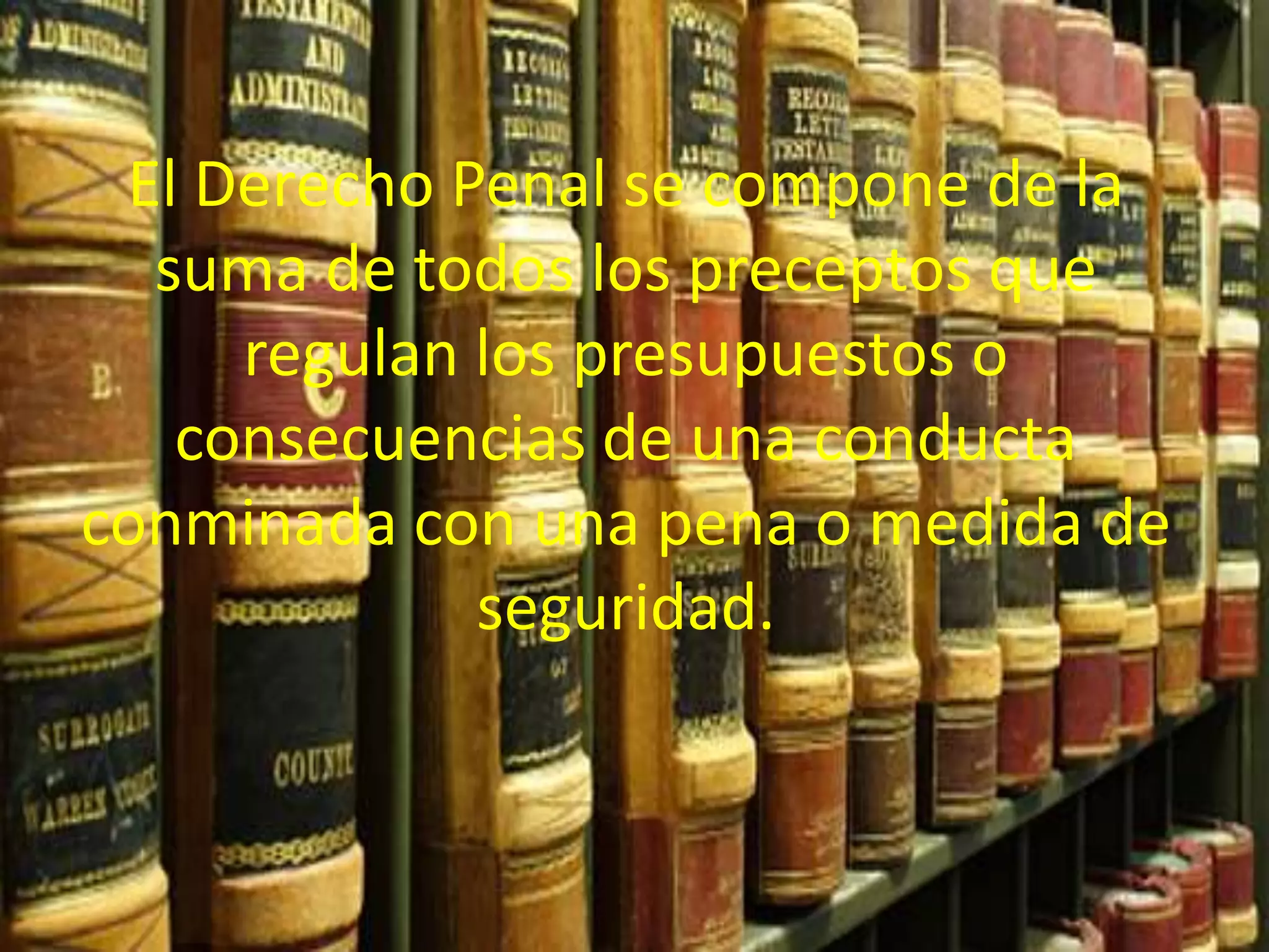 El Derecho Penal se compone de la
suma de todos los preceptos que
regulan los presupuestos o
consecuencias de una conducta
conminada con una pena o medida de
seguridad.

 