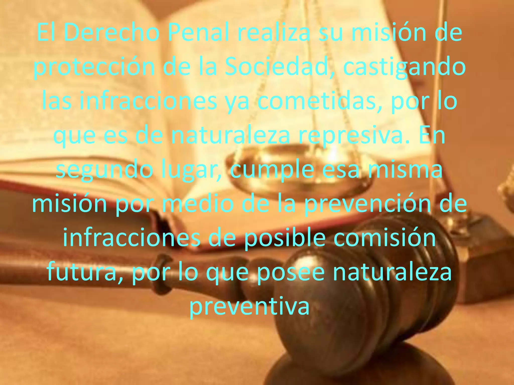 El Derecho Penal realiza su misión de
protección de la Sociedad, castigando
las infracciones ya cometidas, por lo
que es de naturaleza represiva. En
segundo lugar, cumple esa misma
misión por medio de la prevención de
infracciones de posible comisión
futura, por lo que posee naturaleza
preventiva

 