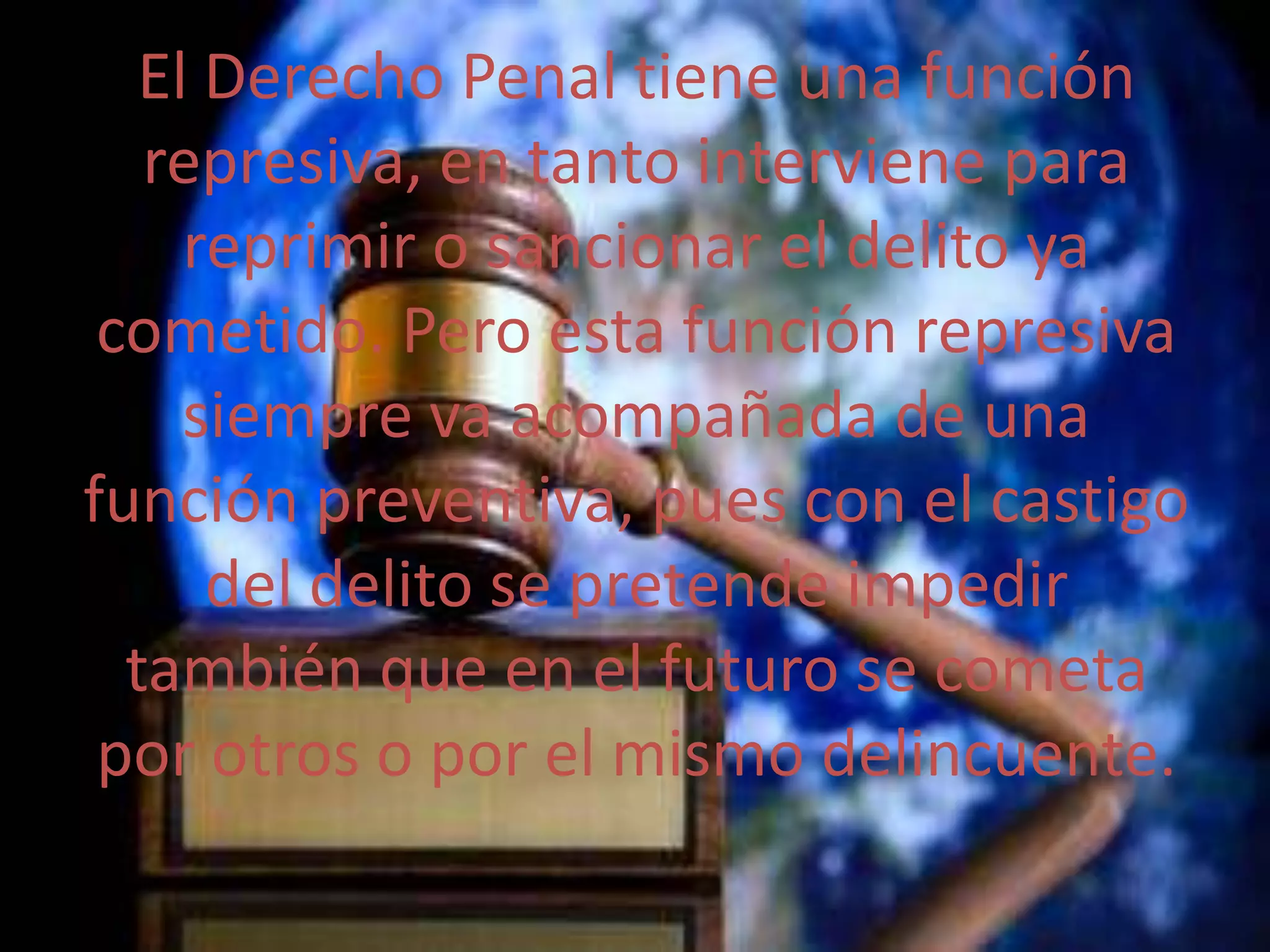 El Derecho Penal tiene una función
represiva, en tanto interviene para
reprimir o sancionar el delito ya
cometido. Pero esta función represiva
siempre va acompañada de una
función preventiva, pues con el castigo
del delito se pretende impedir
también que en el futuro se cometa
por otros o por el mismo delincuente.

 