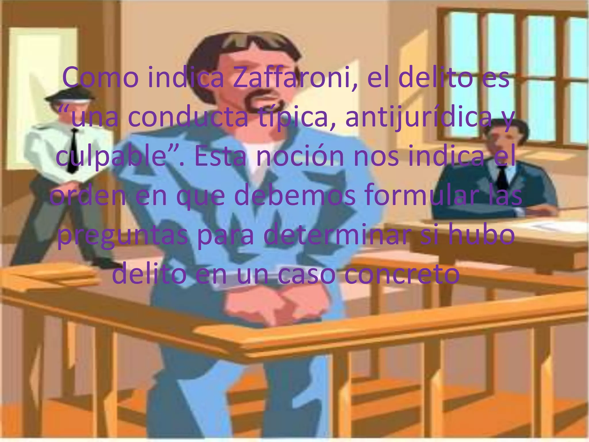 Como indica Zaffaroni, el delito es
“una conducta típica, antijurídica y
culpable”. Esta noción nos indica el
orden en que debemos formular las
preguntas para determinar si hubo
delito en un caso concreto

 