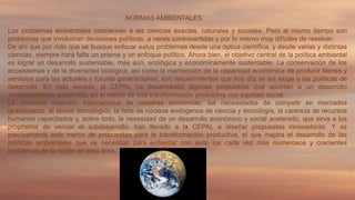 NORMAS AMBIENTALES
Los problemas ambientales conciernen a las ciencias exactas, naturales y sociales. Pero al mismo tiempo son
problemas que involucran decisiones políticas, a veces controvertidas y por lo mismo muy difíciles de resolver.
De ahí que por más que se busque enfocar estos problemas desde una óptica científica, y desde varias y distintas
ciencias, siempre hará falta un prisma y un enfoque político. Ahora bien, el objetivo central de la política ambiental
es lograr un desarrollo sustentable, más aún, ecológica y económicamente sustentable. La conservación de los
ecosistemas y de la diversidad biológica, así como la mantención de la capacidad económica de producir bienes y
servicios para las actuales y futuras generaciones, son requerimientos que hoy día se les exige a las políticas de
desarrollo. En este sentido, la CEPAL ha desarrollado algunas propuestas que apuntan a un desarrollo
ambientalmente sostenible, en el marco de una transformación productiva con equidad social.
La creciente inserción internacional de nuestras economías, las necesidades de competir en mercados
globalizados, el atraso tecnológico, la falta de núcleos endógenos de ciencia y tecnología, la carencia de recursos
humanos capacitados y, sobre todo, la necesidad de un desarrollo económico y social acelerado, que sirva a los
propósitos de vencer el subdesarrollo, han llevado a la CEPAL a diseñar propuestas innovadoras. Y es
precisamente este marco de propuestas para la transformación productiva, el que inspira el desarrollo de las
políticas ambientales que se necesitan para enfrentar con éxito los cada vez más numerosos y crecientes
problemas de la región en esta área.

 