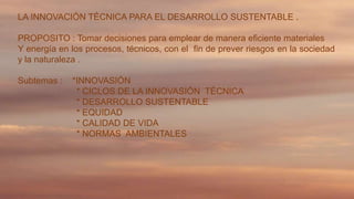 LA INNOVACIÓN TÉCNICA PARA EL DESARROLLO SUSTENTABLE .
PROPOSITO : Tomar decisiones para emplear de manera eficiente materiales
Y energía en los procesos, técnicos, con el fin de prever riesgos en la sociedad
y la naturaleza .
Subtemas :

*INNOVASIÓN
* CICLOS DE LA INNOVASIÓN TÉCNICA
* DESARROLLO SUSTENTABLE
* EQUIDAD
* CALIDAD DE VIDA
* NORMAS AMBIENTALES

 