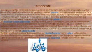 INNOVASIÓN
Innovación significa literalmente innovar. Asimismo, en el uso coloquial y general, el concepto se utiliza
de manera específica en el sentido de nuevas propuestas, inventos y su implementación económica. En el
sentido estricto, en cambio, se dice que de las ideas solo pueden resultar innovaciones luego de que ellas
se implementan como nuevos productos, servicios o procedimientos, que realmente encuentran una
aplicación exitosa imponiéndose en el mercado a través de la difusión.1
En economía, Joseph Schumpeter fue quien introdujo este concepto en su «teoría de las innovaciones»,2
en la que lo define como el establecimiento de una nueva función de producción. La economía y la
sociedad cambian cuando los factores de producción se combinan de una manera novedosa. Sugiere que
invenciones e innovaciones son la clave del crecimiento económico y quienes implementan ese cambio de
manera práctica son los emprendedores.
También se utiliza el concepto de innovación en las ciencias humanas y en la cultura. La búsqueda a
través de la investigación de nuevos conocimientos, las soluciones o vías de solución, suponen curiosidad
y placer por la renovación. Los conceptos de vanguardia y creatividad se hacen relevantes en este
contexto.

 
