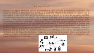 CALIDAD DE VIDA
Ciencia Tecnología y Ambiente (por sus abreviaturas C.T.A.) es un aérea de enseñanza estudiantil a nivel
escolar de primaria y secundaria, que contribuye al desarrollo integral de la persona, en relación con la
naturaleza de la cual forma parte, con la tecnología y con su ambiente, en el marco de una cultura científica.
Pretende brindar alternativas de solución a los problemas ambientales y de la salud en la búsqueda de lograr
una mejora de la calidad de vida. Para ello, en el proceso de aprendizaje, pone en contacto al alumno con los
conocimientos científicos necesarios y pertinentes para el desarrollo de las capacidades del área que
contribuyen al fortalecimiento de las capacidades fundamentales de la persona que le permitan un buen nivel
de convivencia humana y asimismo, participar en la solución de problemas generacionales. Como parte de la
educación integral y de calidad se hace indispensable ofrecer una formación científica inspirada en una cultura
científica al alcance de todos los estudiantes (alfabetización científica) de tal manera que se integren al mundo
tecnificado, que identifiquen las bondades y riesgos de la tecnología así como sean críticos y exigentes en el
cuidado de la salud personal y colectiva, prioricen el desarrollo sostenido del ambiente y con capacidad para
detener el deterioro de la naturaleza.

 