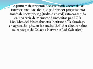  La primera descripción documentada acerca de las

interacciones sociales que podrían ser propiciadas a
través del networking (trabajo en red) está contenida
en una serie de memorandos escritos por J.C.R.
Licklider, del Massachusetts Institute of Technology,
en agosto de 1962, en los cuales Licklider discute sobre
su concepto de Galactic Network (Red Galáctica).

 