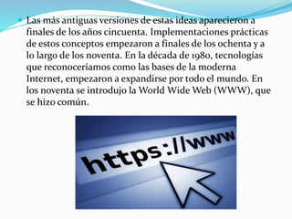  Las más antiguas versiones de estas ideas aparecieron a

finales de los años cincuenta. Implementaciones prácticas
de estos conceptos empezaron a finales de los ochenta y a
lo largo de los noventa. En la década de 1980, tecnologías
que reconoceríamos como las bases de la moderna
Internet, empezaron a expandirse por todo el mundo. En
los noventa se introdujo la World Wide Web (WWW), que
se hizo común.

 
