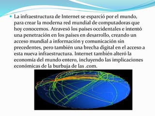  La infraestructura de Internet se esparció por el mundo,

para crear la moderna red mundial de computadoras que
hoy conocemos. Atravesó los países occidentales e intentó
una penetración en los países en desarrollo, creando un
acceso mundial a información y comunicación sin
precedentes, pero también una brecha digital en el acceso a
esta nueva infraestructura. Internet también alteró la
economía del mundo entero, incluyendo las implicaciones
económicas de la burbuja de las .com.

 
