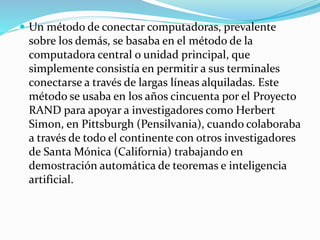  Un método de conectar computadoras, prevalente

sobre los demás, se basaba en el método de la
computadora central o unidad principal, que
simplemente consistía en permitir a sus terminales
conectarse a través de largas líneas alquiladas. Este
método se usaba en los años cincuenta por el Proyecto
RAND para apoyar a investigadores como Herbert
Simon, en Pittsburgh (Pensilvania), cuando colaboraba
a través de todo el continente con otros investigadores
de Santa Mónica (California) trabajando en
demostración automática de teoremas e inteligencia
artificial.

 