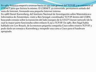 En 1984 América empezó a avanzar hacia un uso más general del TCP/IP, y se convenció al
CERNET para que hiciera lo mismo. El CERNET, ya convertido, permaneció aislado del
resto de Internet, formando una pequeña Internet interna.
En 1988 Daniel Karrenberg, del Instituto Nacional de Investigación sobre Matemáticas e
Informática de Ámsterdam, visitó a Ben Senegal, coordinador TCP/IP dentro del CERN;
buscando consejo sobre la transición del lado europeo de la UUCP Usenet network (de la
cual la mayor parte funcionaba sobre enlaces X.25) a TCP/IP. En 1987, Ben Segal había
hablado con Len Bosack, de la entonces pequeña compañía Cisco sobre routers TCP/IP, y
pudo darle un consejo a Karrenberg y reexpedir una carta a Cisco para el hardware
apropiado.

 