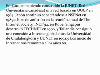 En Europa, habiendo construido la JUNET (Red
Universitaria canadesa) una red basada en UUCP en
1984, Japón continuó conectándose a NSFNet en
1989 e hizo de anfitrión en la reunión anual de The
Internet Society, INET'92, en Kōbe. Singapur
desarrolló TECHNET en 1990, y Tailandia consiguió
una conexión a Internet global entre la Universidad
de Chulalongkorn y UUNET en 1992.5 Los inicio de
Internet nos remontan a los años 60.

 