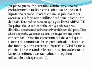  En plena guerra fría, Estados Unidos crea una red

exclusivamente militar, con el objetivo de que, en el
hipotético caso de un ataque ruso, se pudiera tener
acceso a la información militar desde cualquier punto
del país. Este red se creó en 1969 y se llamó ARPANET.
En principio, la red contaba con 4 ordenadores
distribuidos entre distintas universidades del país. Dos
años después, ya contaba con unos 40 ordenadores
conectados. Tanto fue el crecimiento de la red que su
sistema de comunicación se quedó obsoleto. Entonces
dos investigadores crearon el Protocolo TCP/IP, que se
convirtió en el estándar de comunicaciones dentro de
las redes informáticas (actualmente seguimos
utilizando dicho protocolo).

 