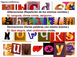 Figuras estilísticas:

Aliteraciones (Repetición de los mismos sonidos.)
Ej: azogues, almas cortas, aseguran…

Derivaciones (Varias palabras con mismo lexema.)
Ej: Qué alegría, vivir sintiéndose vivido.

 