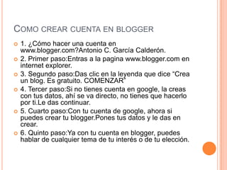 COMO CREAR CUENTA EN BLOGGER
 1. ¿Cómo hacer una cuenta en
www.blogger.com?Antonio C. García Calderón.
 2. Primer paso:Entras a la pagina www.blogger.com en
internet explorer.
 3. Segundo paso:Das clic en la leyenda que dice “Crea
un blog. Es gratuito. COMENZAR”
 4. Tercer paso:Si no tienes cuenta en google, la creas
con tus datos, ahí se va directo, no tienes que hacerlo
por ti.Le das continuar.
 5. Cuarto paso:Con tu cuenta de google, ahora si
puedes crear tu blogger.Pones tus datos y le das en
crear.
 6. Quinto paso:Ya con tu cuenta en blogger, puedes
hablar de cualquier tema de tu interés o de tu elección.
 
